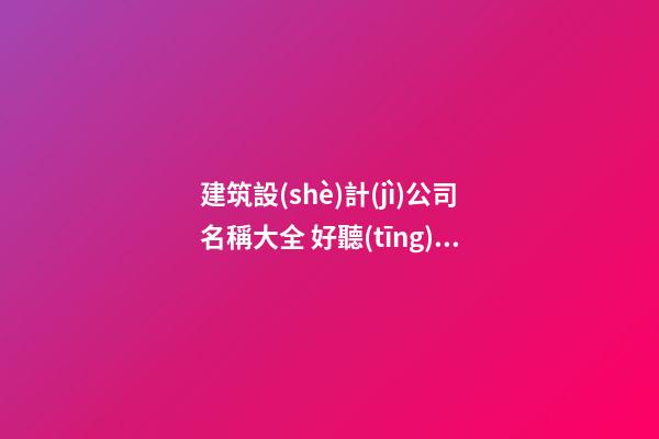 建筑設(shè)計(jì)公司名稱大全 好聽(tīng)的建筑設(shè)計(jì)公司名字-名學(xué)網(wǎng)